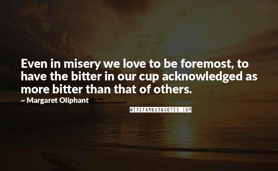 Margaret Oliphant Quotes: Even in misery we love to be foremost, to have the bitter in our cup acknowledged as more bitter than that of others.