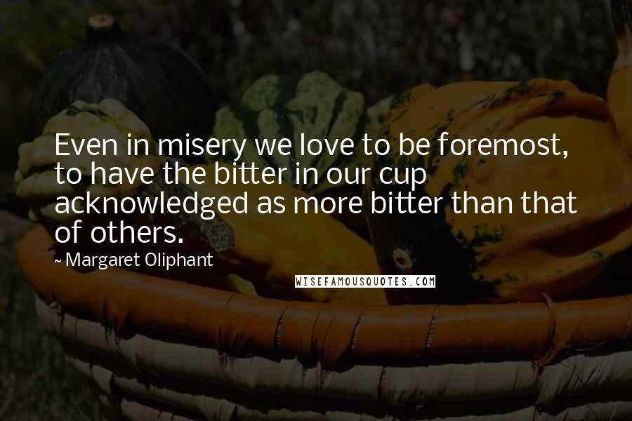 Margaret Oliphant Quotes: Even in misery we love to be foremost, to have the bitter in our cup acknowledged as more bitter than that of others.