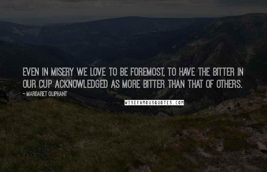 Margaret Oliphant Quotes: Even in misery we love to be foremost, to have the bitter in our cup acknowledged as more bitter than that of others.