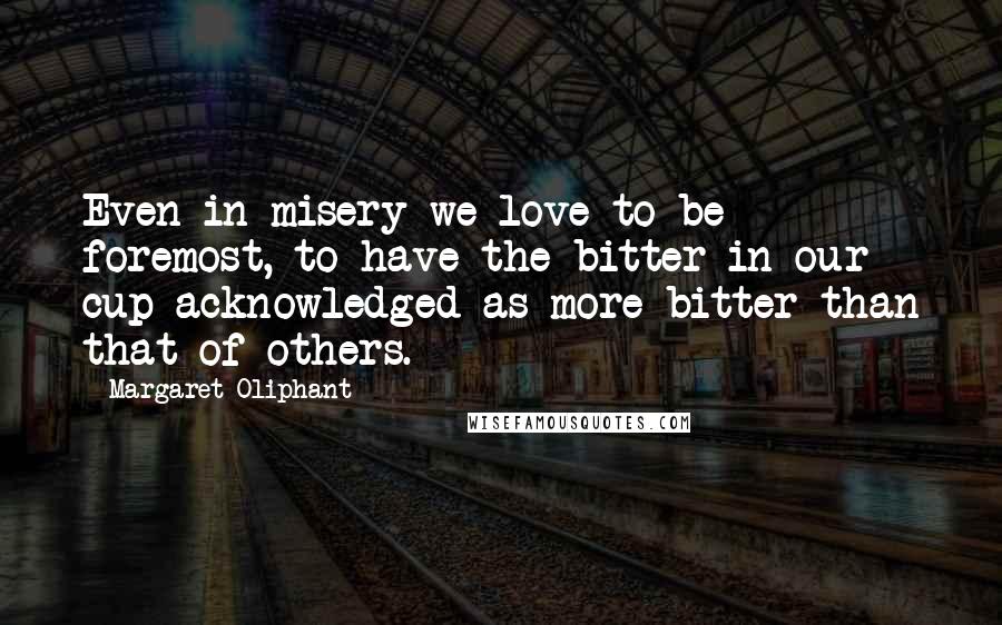 Margaret Oliphant Quotes: Even in misery we love to be foremost, to have the bitter in our cup acknowledged as more bitter than that of others.