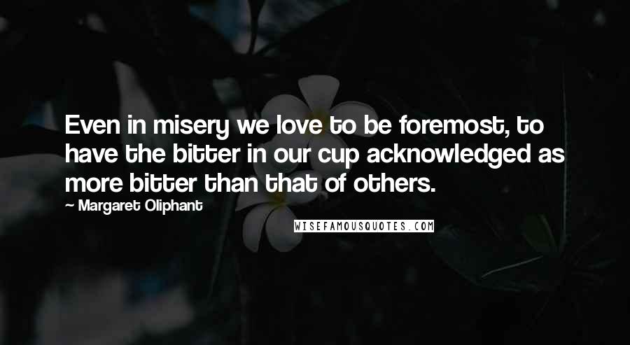 Margaret Oliphant Quotes: Even in misery we love to be foremost, to have the bitter in our cup acknowledged as more bitter than that of others.