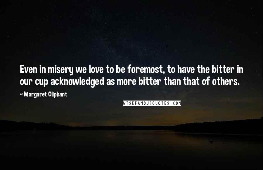Margaret Oliphant Quotes: Even in misery we love to be foremost, to have the bitter in our cup acknowledged as more bitter than that of others.