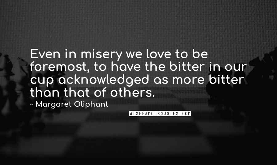 Margaret Oliphant Quotes: Even in misery we love to be foremost, to have the bitter in our cup acknowledged as more bitter than that of others.