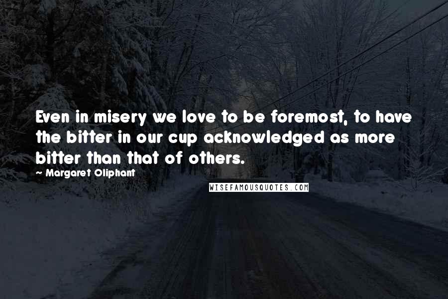 Margaret Oliphant Quotes: Even in misery we love to be foremost, to have the bitter in our cup acknowledged as more bitter than that of others.