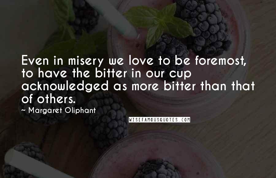 Margaret Oliphant Quotes: Even in misery we love to be foremost, to have the bitter in our cup acknowledged as more bitter than that of others.