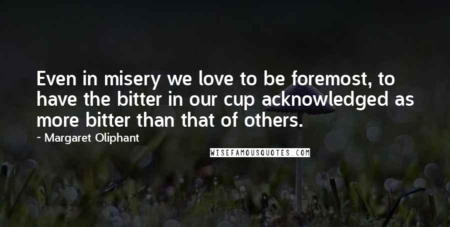 Margaret Oliphant Quotes: Even in misery we love to be foremost, to have the bitter in our cup acknowledged as more bitter than that of others.