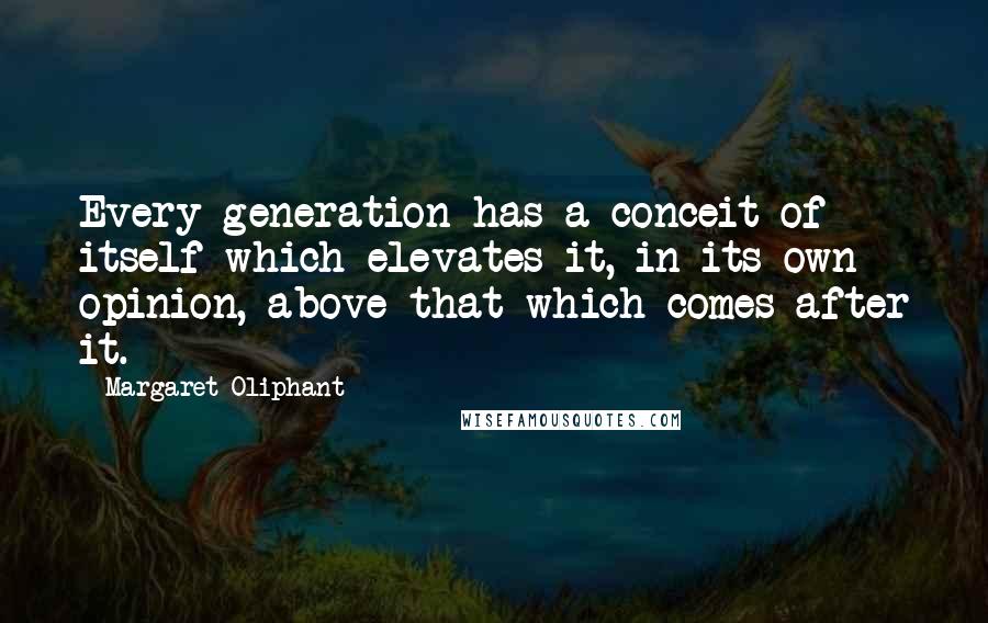 Margaret Oliphant Quotes: Every generation has a conceit of itself which elevates it, in its own opinion, above that which comes after it.