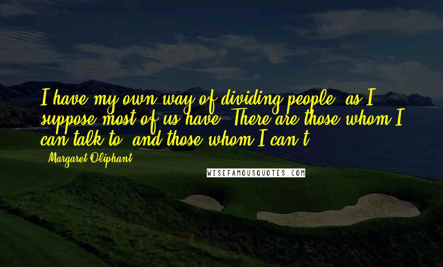Margaret Oliphant Quotes: I have my own way of dividing people, as I suppose most of us have. There are those whom I can talk to, and those whom I can't.