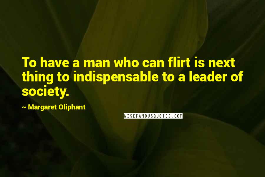 Margaret Oliphant Quotes: To have a man who can flirt is next thing to indispensable to a leader of society.