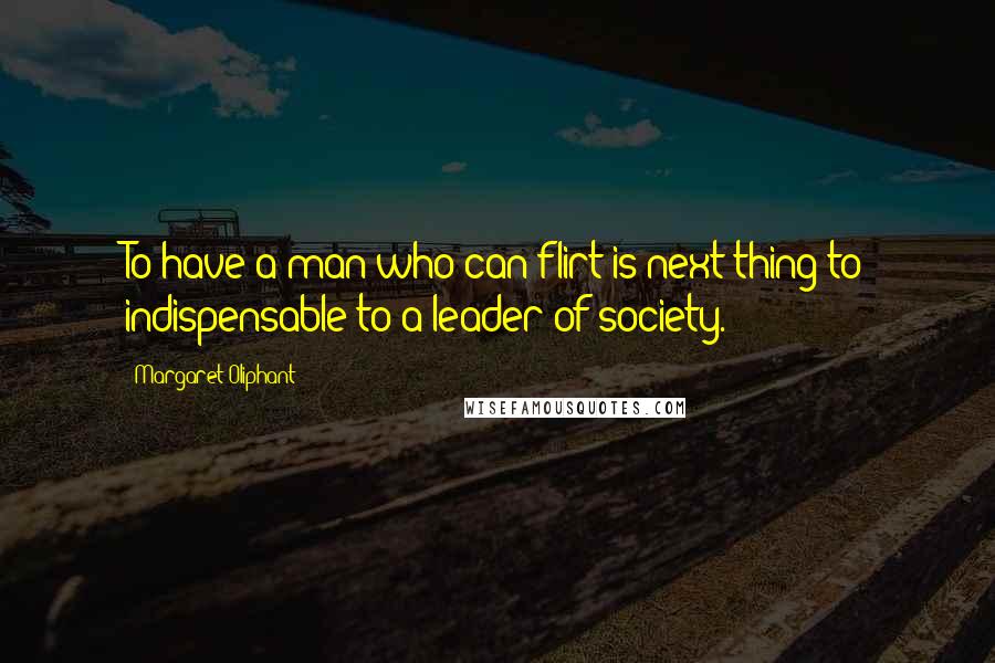 Margaret Oliphant Quotes: To have a man who can flirt is next thing to indispensable to a leader of society.