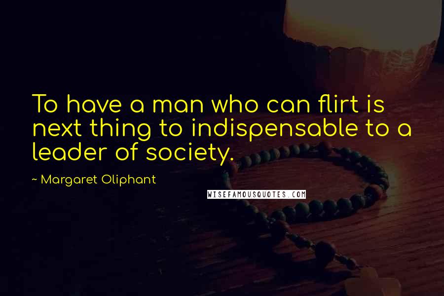 Margaret Oliphant Quotes: To have a man who can flirt is next thing to indispensable to a leader of society.