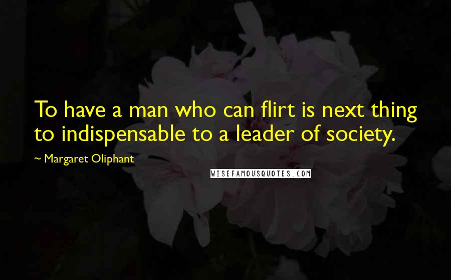 Margaret Oliphant Quotes: To have a man who can flirt is next thing to indispensable to a leader of society.