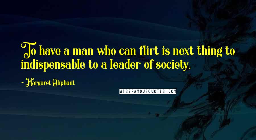 Margaret Oliphant Quotes: To have a man who can flirt is next thing to indispensable to a leader of society.
