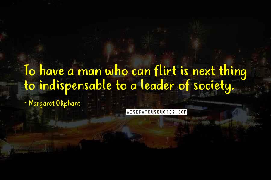 Margaret Oliphant Quotes: To have a man who can flirt is next thing to indispensable to a leader of society.