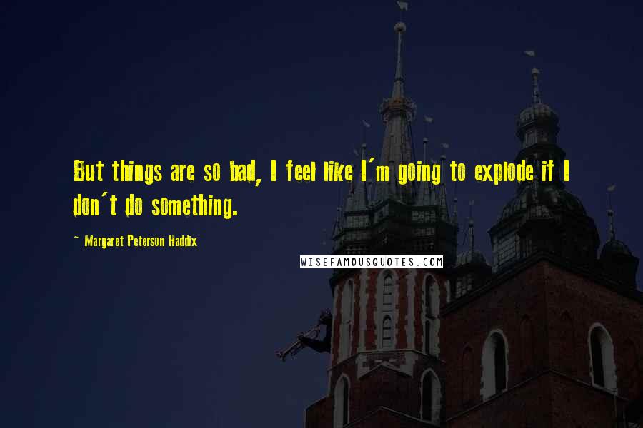 Margaret Peterson Haddix Quotes: But things are so bad, I feel like I'm going to explode if I don't do something.