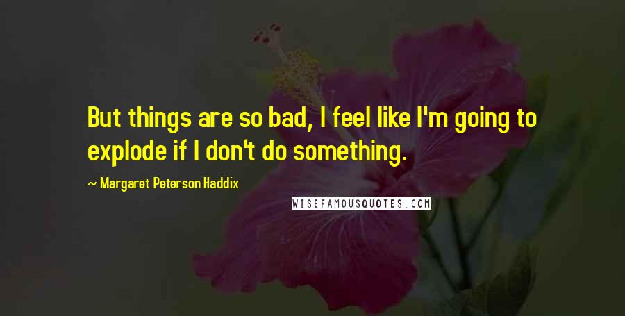 Margaret Peterson Haddix Quotes: But things are so bad, I feel like I'm going to explode if I don't do something.