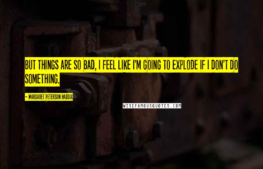 Margaret Peterson Haddix Quotes: But things are so bad, I feel like I'm going to explode if I don't do something.