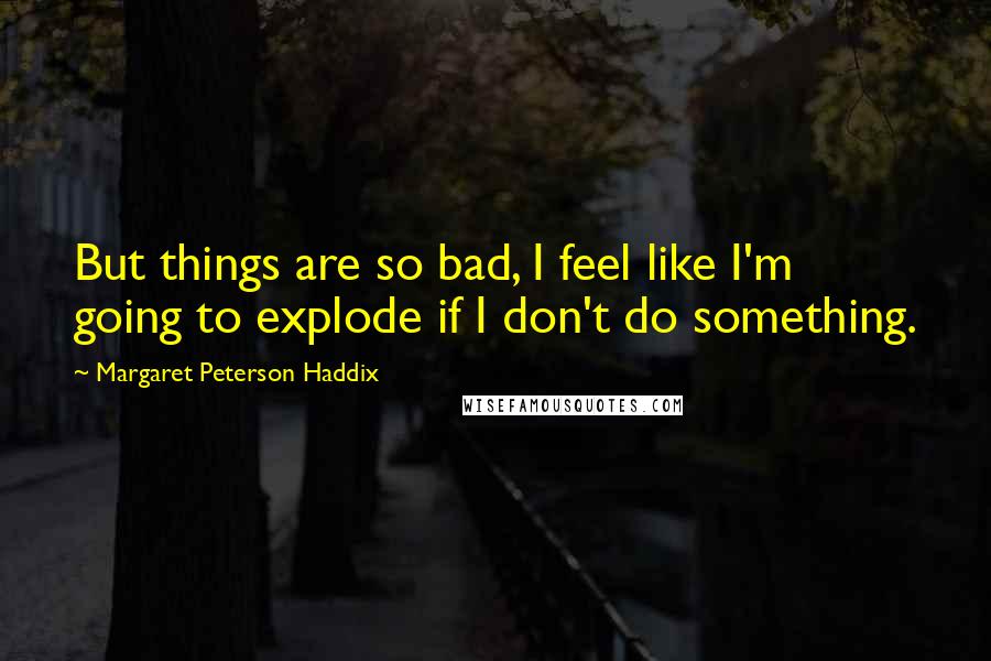 Margaret Peterson Haddix Quotes: But things are so bad, I feel like I'm going to explode if I don't do something.