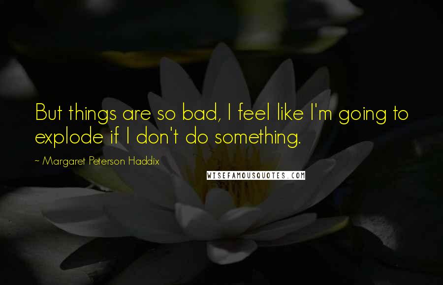 Margaret Peterson Haddix Quotes: But things are so bad, I feel like I'm going to explode if I don't do something.