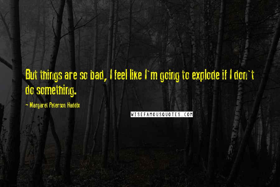 Margaret Peterson Haddix Quotes: But things are so bad, I feel like I'm going to explode if I don't do something.