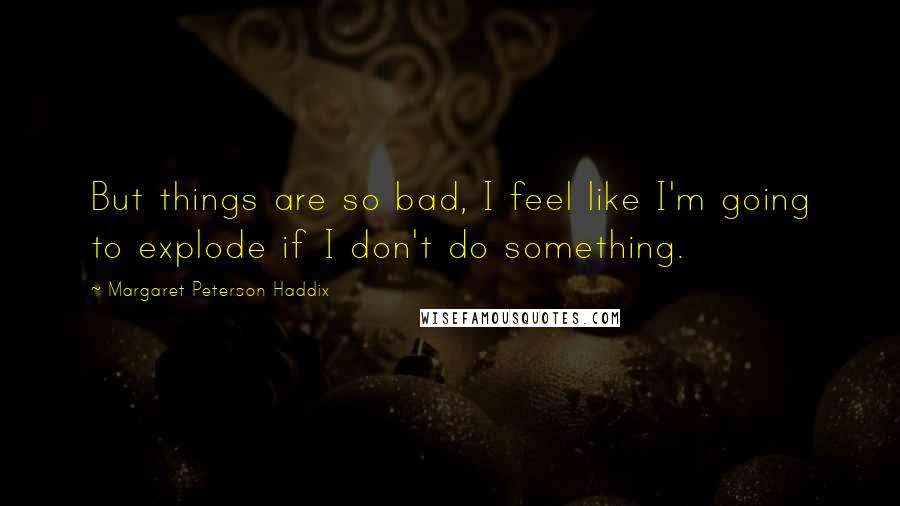 Margaret Peterson Haddix Quotes: But things are so bad, I feel like I'm going to explode if I don't do something.