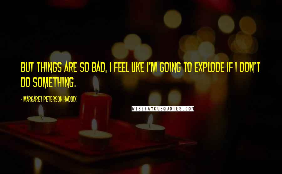 Margaret Peterson Haddix Quotes: But things are so bad, I feel like I'm going to explode if I don't do something.
