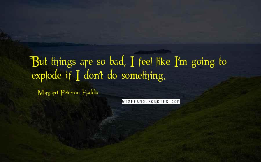Margaret Peterson Haddix Quotes: But things are so bad, I feel like I'm going to explode if I don't do something.