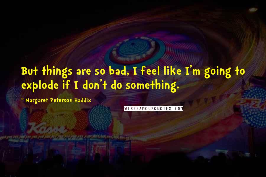 Margaret Peterson Haddix Quotes: But things are so bad, I feel like I'm going to explode if I don't do something.