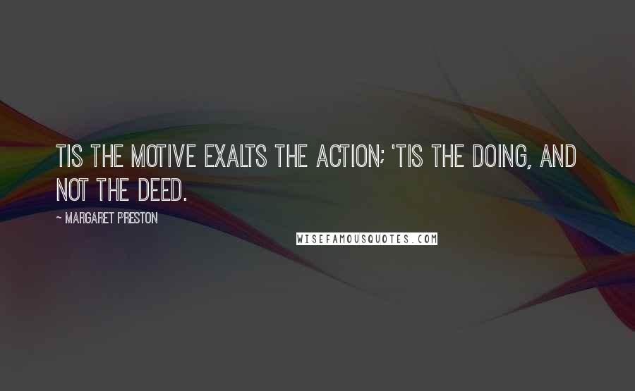 Margaret Preston Quotes: Tis the motive exalts the action; 'Tis the doing, and not the deed.