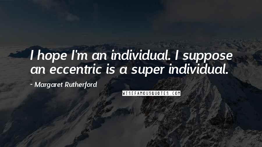 Margaret Rutherford Quotes: I hope I'm an individual. I suppose an eccentric is a super individual.