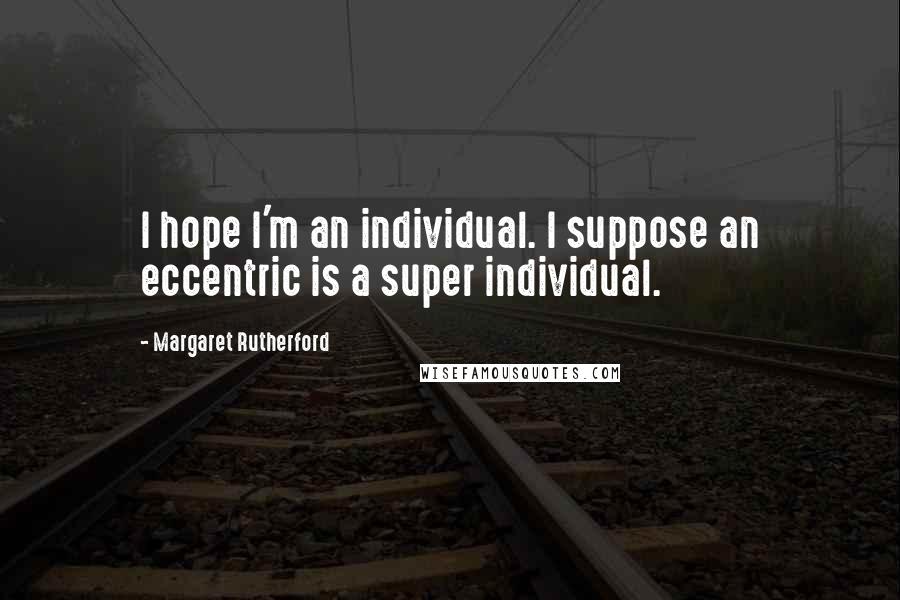 Margaret Rutherford Quotes: I hope I'm an individual. I suppose an eccentric is a super individual.