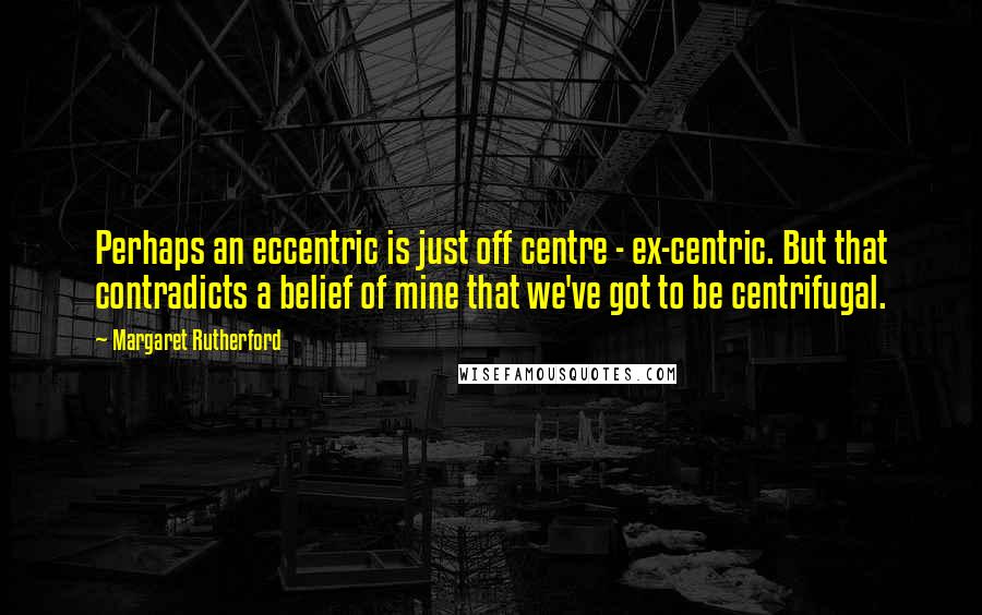 Margaret Rutherford Quotes: Perhaps an eccentric is just off centre - ex-centric. But that contradicts a belief of mine that we've got to be centrifugal.