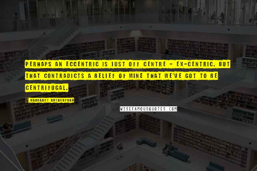 Margaret Rutherford Quotes: Perhaps an eccentric is just off centre - ex-centric. But that contradicts a belief of mine that we've got to be centrifugal.