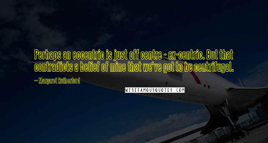 Margaret Rutherford Quotes: Perhaps an eccentric is just off centre - ex-centric. But that contradicts a belief of mine that we've got to be centrifugal.