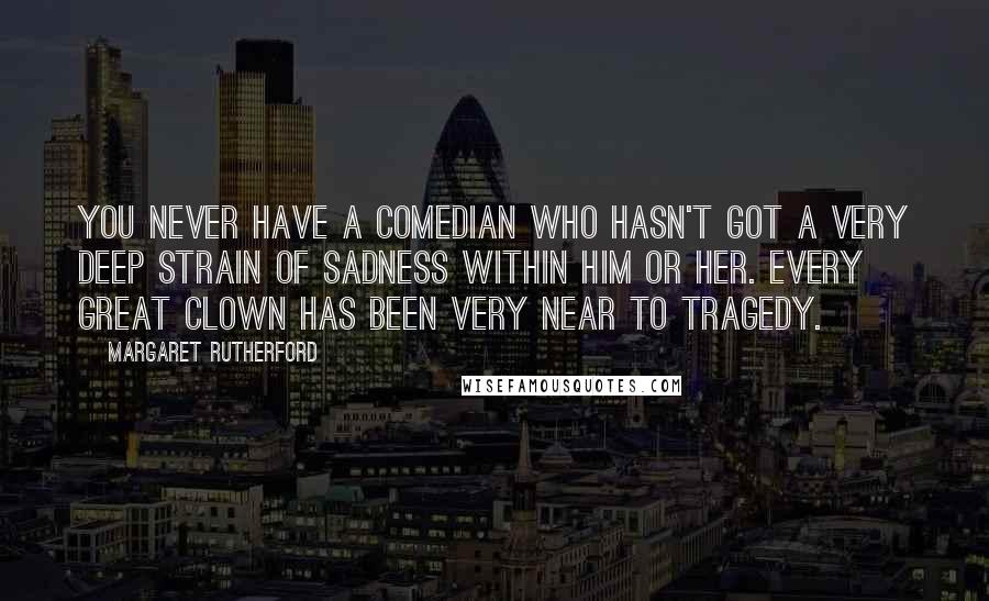 Margaret Rutherford Quotes: You never have a comedian who hasn't got a very deep strain of sadness within him or her. Every great clown has been very near to tragedy.