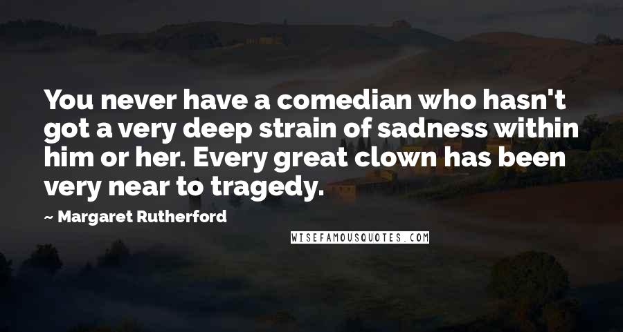 Margaret Rutherford Quotes: You never have a comedian who hasn't got a very deep strain of sadness within him or her. Every great clown has been very near to tragedy.