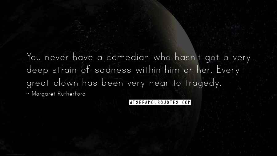 Margaret Rutherford Quotes: You never have a comedian who hasn't got a very deep strain of sadness within him or her. Every great clown has been very near to tragedy.