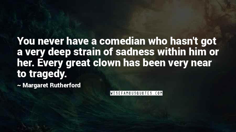 Margaret Rutherford Quotes: You never have a comedian who hasn't got a very deep strain of sadness within him or her. Every great clown has been very near to tragedy.