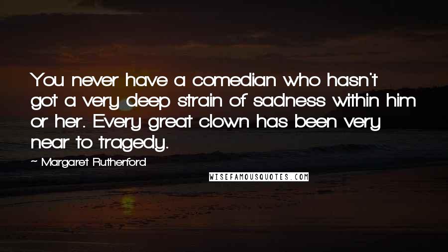 Margaret Rutherford Quotes: You never have a comedian who hasn't got a very deep strain of sadness within him or her. Every great clown has been very near to tragedy.