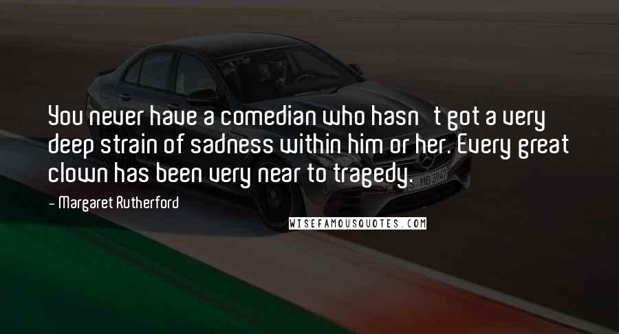 Margaret Rutherford Quotes: You never have a comedian who hasn't got a very deep strain of sadness within him or her. Every great clown has been very near to tragedy.