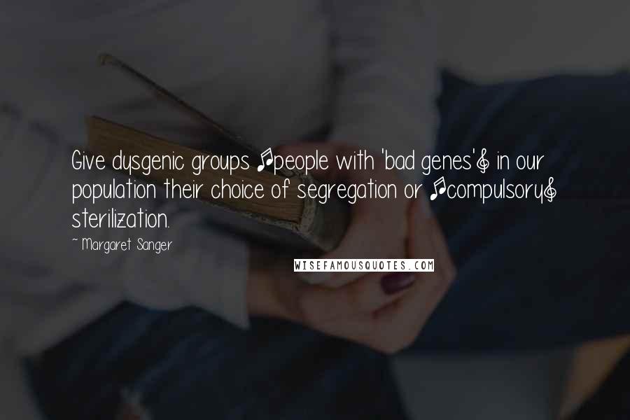 Margaret Sanger Quotes: Give dysgenic groups [people with 'bad genes'] in our population their choice of segregation or [compulsory] sterilization.