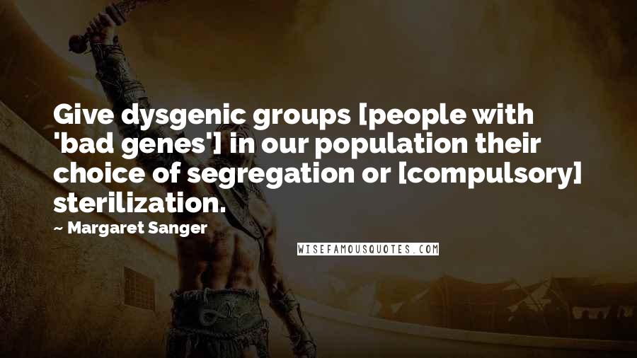 Margaret Sanger Quotes: Give dysgenic groups [people with 'bad genes'] in our population their choice of segregation or [compulsory] sterilization.