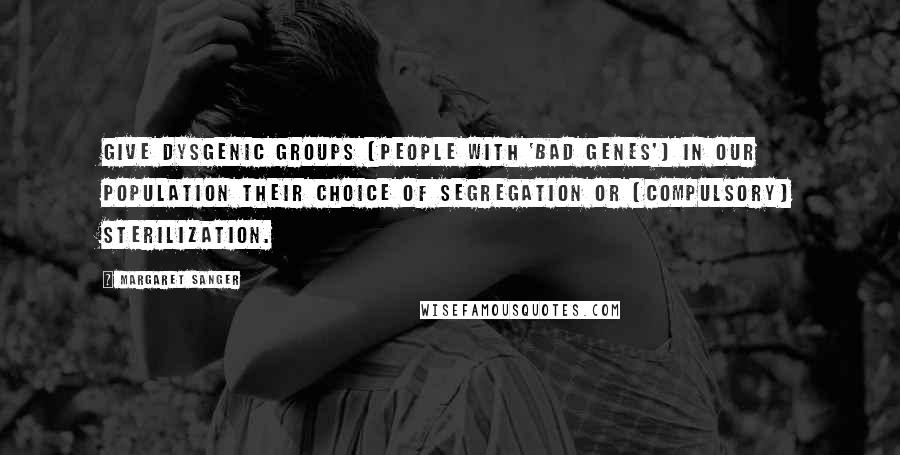 Margaret Sanger Quotes: Give dysgenic groups [people with 'bad genes'] in our population their choice of segregation or [compulsory] sterilization.