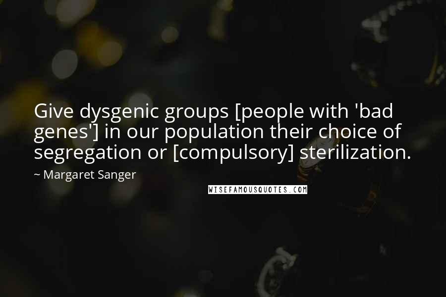 Margaret Sanger Quotes: Give dysgenic groups [people with 'bad genes'] in our population their choice of segregation or [compulsory] sterilization.