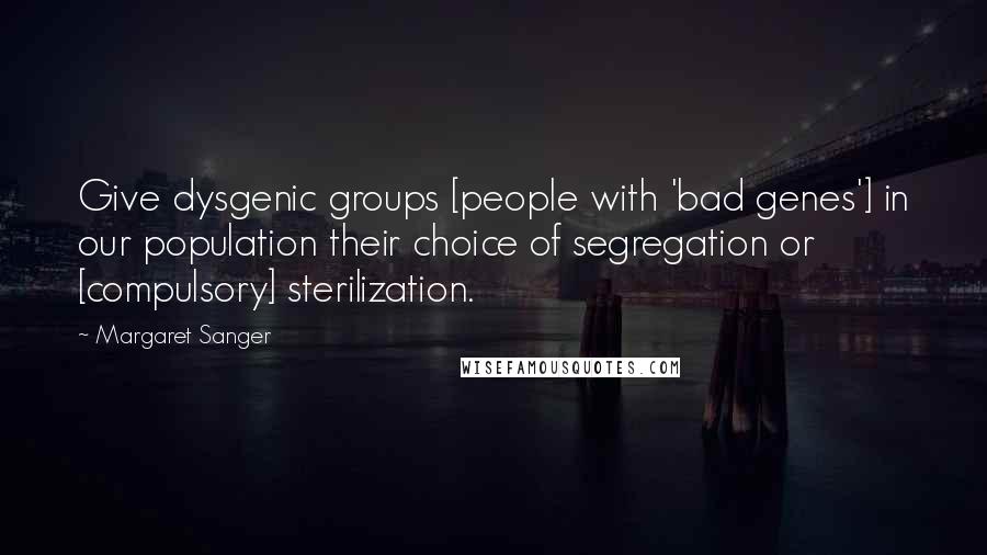 Margaret Sanger Quotes: Give dysgenic groups [people with 'bad genes'] in our population their choice of segregation or [compulsory] sterilization.