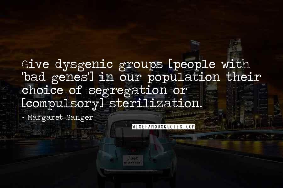 Margaret Sanger Quotes: Give dysgenic groups [people with 'bad genes'] in our population their choice of segregation or [compulsory] sterilization.