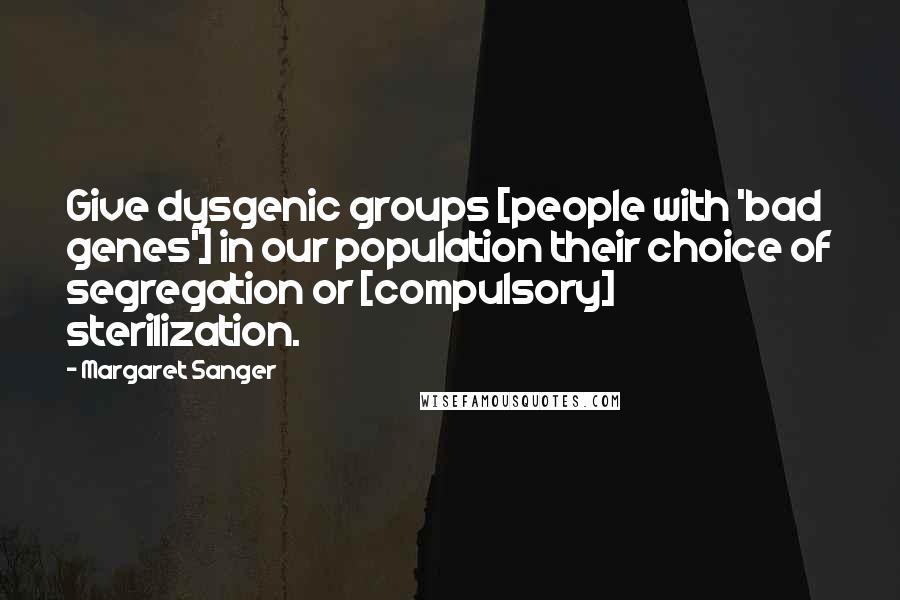 Margaret Sanger Quotes: Give dysgenic groups [people with 'bad genes'] in our population their choice of segregation or [compulsory] sterilization.