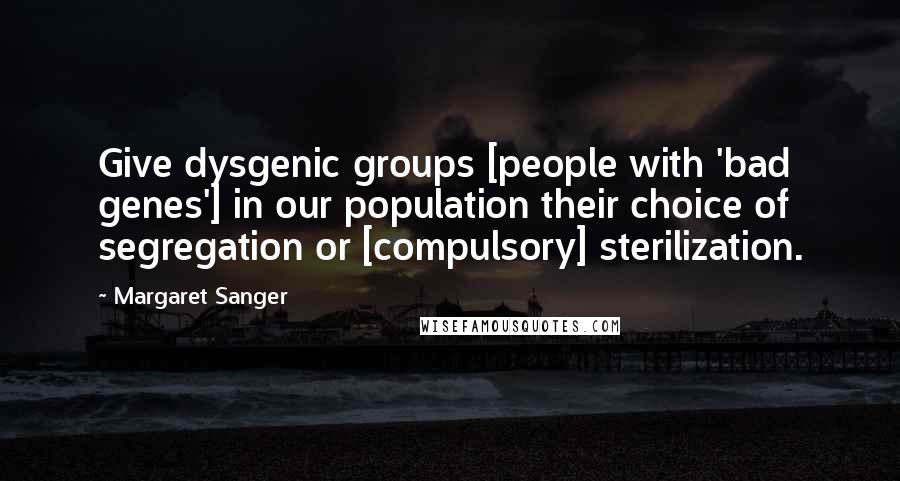 Margaret Sanger Quotes: Give dysgenic groups [people with 'bad genes'] in our population their choice of segregation or [compulsory] sterilization.