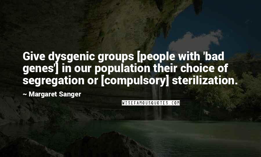 Margaret Sanger Quotes: Give dysgenic groups [people with 'bad genes'] in our population their choice of segregation or [compulsory] sterilization.