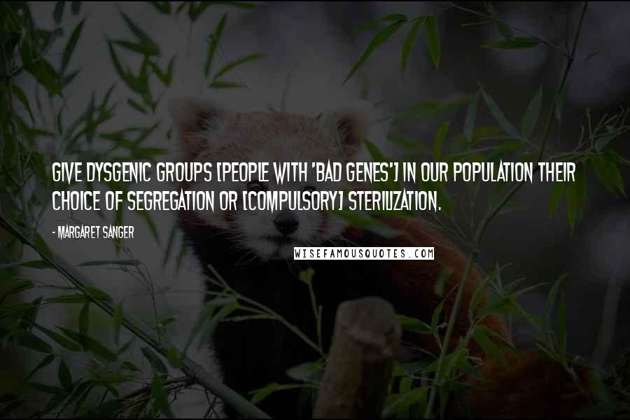 Margaret Sanger Quotes: Give dysgenic groups [people with 'bad genes'] in our population their choice of segregation or [compulsory] sterilization.